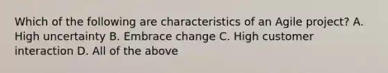 Which of the following are characteristics of an Agile project? A. High uncertainty B. Embrace change C. High customer interaction D. All of the above