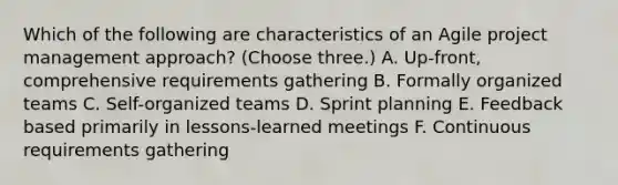 Which of the following are characteristics of an Agile project management approach? (Choose three.) A. Up-front, comprehensive requirements gathering B. Formally organized teams C. Self-organized teams D. Sprint planning E. Feedback based primarily in lessons-learned meetings F. Continuous requirements gathering