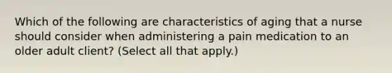 Which of the following are characteristics of aging that a nurse should consider when administering a pain medication to an older adult client? (Select all that apply.)