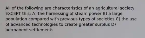 All of the following are characteristics of an agricultural society EXCEPT this: A) the harnessing of steam power B) a large population compared with previous types of societies C) the use of advanced technologies to create greater surplus D) permanent settlements