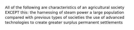 All of the following are characteristics of an agricultural society EXCEPT this: the harnessing of steam power a large population compared with previous types of societies the use of advanced technologies to create greater surplus permanent settlements