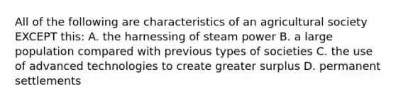 All of the following are characteristics of an agricultural society EXCEPT this: A. the harnessing of steam power B. a large population compared with previous types of societies C. the use of advanced technologies to create greater surplus D. permanent settlements