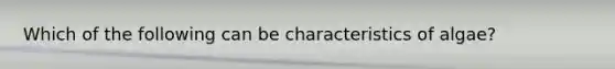 Which of the following can be characteristics of algae?