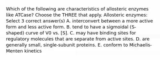 Which of the following are characteristics of allosteric enzymes like ATCase? Choose the THREE that apply. Allosteric enzymes: Select 3 correct answer(s) A. interconvert between a more active form and less active form. B. tend to have a sigmoidal (S-shaped) curve of V0 vs. [S]. C. may have binding sites for regulatory molecules that are separate from active sites. D. are generally small, single-subunit proteins. E. conform to Michaelis-Menten kinetics