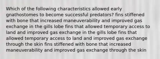 Which of the following characteristics allowed early gnathostomes to become successful predators? fins stiffened with bone that increased maneuverability and improved gas exchange in the gills lobe fins that allowed temporary access to land and improved gas exchange in the gills lobe fins that allowed temporary access to land and improved gas exchange through the skin fins stiffened with bone that increased maneuverability and improved gas exchange through the skin