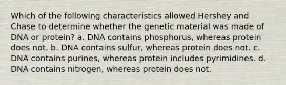 Which of the following characteristics allowed Hershey and Chase to determine whether the genetic material was made of DNA or protein? a. DNA contains phosphorus, whereas protein does not. b. DNA contains sulfur, whereas protein does not. c. DNA contains purines, whereas protein includes pyrimidines. d. DNA contains nitrogen, whereas protein does not.