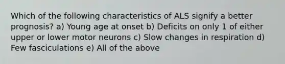 Which of the following characteristics of ALS signify a better prognosis? a) Young age at onset b) Deficits on only 1 of either upper or lower motor neurons c) Slow changes in respiration d) Few fasciculations e) All of the above