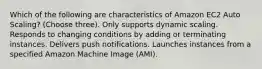 Which of the following are characteristics of Amazon EC2 Auto Scaling? (Choose three). Only supports dynamic scaling. Responds to changing conditions by adding or terminating instances. Delivers push notifications. Launches instances from a specified Amazon Machine Image (AMI).