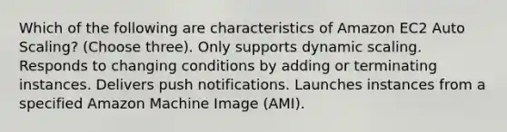 Which of the following are characteristics of Amazon EC2 Auto Scaling? (Choose three). Only supports dynamic scaling. Responds to changing conditions by adding or terminating instances. Delivers push notifications. Launches instances from a specified Amazon Machine Image (AMI).