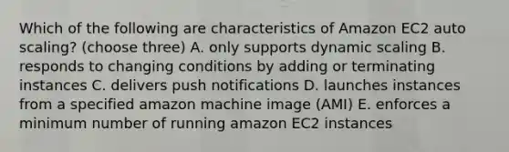 Which of the following are characteristics of Amazon EC2 auto scaling? (choose three) A. only supports dynamic scaling B. responds to changing conditions by adding or terminating instances C. delivers push notifications D. launches instances from a specified amazon machine image (AMI) E. enforces a minimum number of running amazon EC2 instances