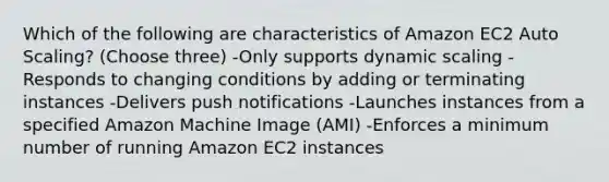 Which of the following are characteristics of Amazon EC2 Auto Scaling? (Choose three) -Only supports dynamic scaling -Responds to changing conditions by adding or terminating instances -Delivers push notifications -Launches instances from a specified Amazon Machine Image (AMI) -Enforces a minimum number of running Amazon EC2 instances