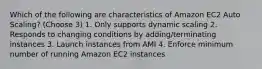 Which of the following are characteristics of Amazon EC2 Auto Scaling? (Choose 3) 1. Only supports dynamic scaling 2. Responds to changing conditions by adding/terminating instances 3. Launch instances from AMI 4. Enforce minimum number of running Amazon EC2 instances