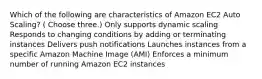 Which of the following are characteristics of Amazon EC2 Auto Scaling? ( Choose three.) Only supports dynamic scaling Responds to changing conditions by adding or terminating instances Delivers push notifications Launches instances from a specific Amazon Machine Image (AMI) Enforces a minimum number of running Amazon EC2 instances