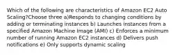 Which of the following are characteristics of Amazon EC2 Auto Scaling?Choose three a)Responds to changing conditions by adding or terminating instances b) Launches instances from a specified Amazon Machine Image (AMI) c) Enforces a minimum number of running Amazon EC2 instances d) Delivers push notifications e) Only supports dynamic scaling