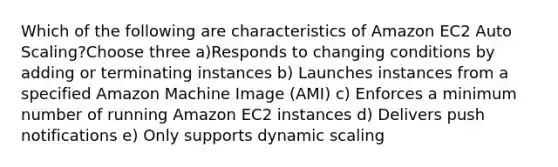 Which of the following are characteristics of Amazon EC2 Auto Scaling?Choose three a)Responds to changing conditions by adding or terminating instances b) Launches instances from a specified Amazon Machine Image (AMI) c) Enforces a minimum number of running Amazon EC2 instances d) Delivers push notifications e) Only supports dynamic scaling