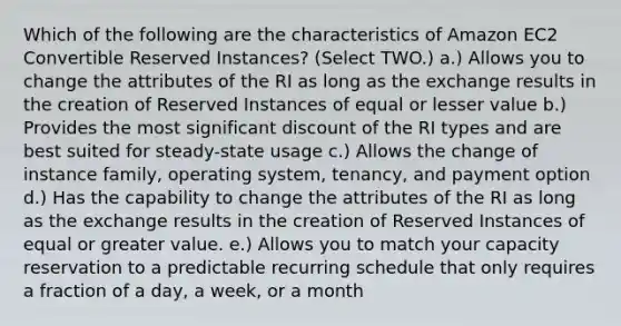 Which of the following are the characteristics of Amazon EC2 Convertible Reserved Instances? (Select TWO.) a.) Allows you to change the attributes of the RI as long as the exchange results in the creation of Reserved Instances of equal or lesser value b.) Provides the most significant discount of the RI types and are best suited for steady-state usage c.) Allows the change of instance family, operating system, tenancy, and payment option d.) Has the capability to change the attributes of the RI as long as the exchange results in the creation of Reserved Instances of equal or greater value. e.) Allows you to match your capacity reservation to a predictable recurring schedule that only requires a fraction of a day, a week, or a month