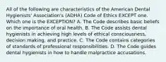 All of the following are characteristics of the American Dental Hygienists' Association's (ADHA) Code of Ethics EXCEPT one. Which one is the EXCEPTION? A. The Code describes basic beliefs on the importance of oral health. B. The Code assists dental hygienists in achieving high levels of ethical consciousness, decision making, and practice. C. The Code contains categories of standards of professional responsibilities. D. The Code guides dental hygienists in how to handle malpractice accusations.