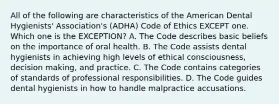 All of the following are characteristics of the American Dental Hygienists' Association's (ADHA) Code of Ethics EXCEPT one. Which one is the EXCEPTION? A. The Code describes basic beliefs on the importance of oral health. B. The Code assists dental hygienists in achieving high levels of ethical consciousness, decision making, and practice. C. The Code contains categories of standards of professional responsibilities. D. The Code guides dental hygienists in how to handle malpractice accusations.