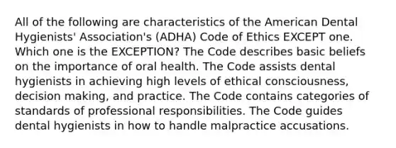 All of the following are characteristics of the American Dental Hygienists' Association's (ADHA) Code of Ethics EXCEPT one. Which one is the EXCEPTION? The Code describes basic beliefs on the importance of oral health. The Code assists dental hygienists in achieving high levels of ethical consciousness, decision making, and practice. The Code contains categories of standards of professional responsibilities. The Code guides dental hygienists in how to handle malpractice accusations.