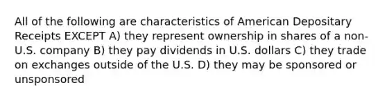 All of the following are characteristics of American Depositary Receipts EXCEPT A) they represent ownership in shares of a non-U.S. company B) they pay dividends in U.S. dollars C) they trade on exchanges outside of the U.S. D) they may be sponsored or unsponsored