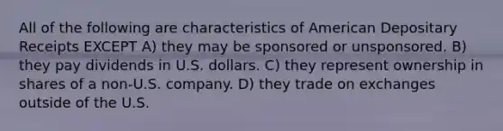 All of the following are characteristics of American Depositary Receipts EXCEPT A) they may be sponsored or unsponsored. B) they pay dividends in U.S. dollars. C) they represent ownership in shares of a non-U.S. company. D) they trade on exchanges outside of the U.S.