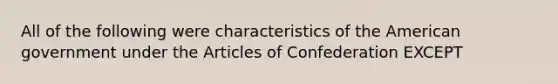 All of the following were characteristics of the American government under the Articles of Confederation EXCEPT