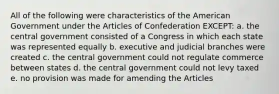 All of the following were characteristics of the American Government under the Articles of Confederation EXCEPT: a. the central government consisted of a Congress in which each state was represented equally b. executive and judicial branches were created c. the central government could not regulate commerce between states d. the central government could not levy taxed e. no provision was made for amending the Articles