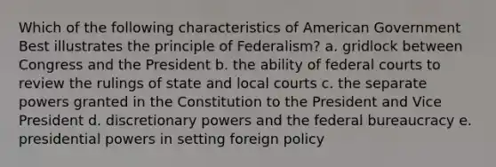 Which of the following characteristics of American Government Best illustrates the principle of Federalism? a. gridlock between Congress and the President b. the ability of federal courts to review the rulings of state and local courts c. the separate powers granted in the Constitution to the President and Vice President d. discretionary powers and the federal bureaucracy e. presidential powers in setting foreign policy