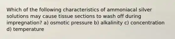 Which of the following characteristics of ammoniacal silver solutions may cause tissue sections to wash off during impregnation? a) osmotic pressure b) alkalinity c) concentration d) temperature