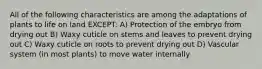 All of the following characteristics are among the adaptations of plants to life on land EXCEPT: A) Protection of the embryo from drying out B) Waxy cuticle on stems and leaves to prevent drying out C) Waxy cuticle on roots to prevent drying out D) Vascular system (in most plants) to move water internally