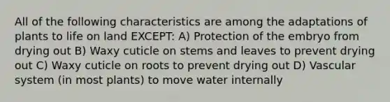 All of the following characteristics are among the adaptations of plants to life on land EXCEPT: A) Protection of the embryo from drying out B) Waxy cuticle on stems and leaves to prevent drying out C) Waxy cuticle on roots to prevent drying out D) Vascular system (in most plants) to move water internally