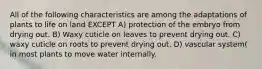 All of the following characteristics are among the adaptations of plants to life on land EXCEPT A) protection of the embryo from drying out. B) Waxy cuticle on leaves to prevent drying out. C) waxy cuticle on roots to prevent drying out. D) vascular system( in most plants to move water internally.