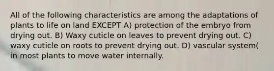 All of the following characteristics are among the adaptations of plants to life on land EXCEPT A) protection of the embryo from drying out. B) Waxy cuticle on leaves to prevent drying out. C) waxy cuticle on roots to prevent drying out. D) vascular system( in most plants to move water internally.