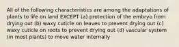 All of the following characteristics are among the adaptations of plants to life on land EXCEPT (a) protection of the embryo from drying out (b) waxy cuticle on leaves to prevent drying out (c) waxy cuticle on roots to prevent drying out (d) vascular system (in most plants) to move water internally