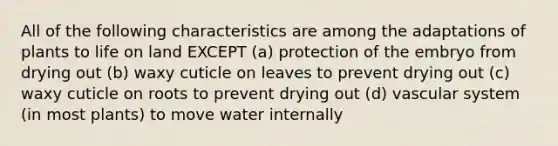 All of the following characteristics are among the adaptations of plants to life on land EXCEPT (a) protection of the embryo from drying out (b) waxy cuticle on leaves to prevent drying out (c) waxy cuticle on roots to prevent drying out (d) vascular system (in most plants) to move water internally