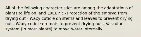 All of the following characteristics are among the adaptations of plants to <a href='https://www.questionai.com/knowledge/k9VzeMAjx8-life-on-land' class='anchor-knowledge'>life on land</a> EXCEPT: - Protection of the embryo from drying out - Waxy cuticle on stems and leaves to prevent drying out - Waxy cuticle on roots to prevent drying out - Vascular system (in most plants) to move water internally