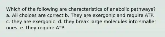 Which of the following are characteristics of anabolic pathways? a. All choices are correct b. They are exergonic and require ATP. c. they are exergonic. d. they break large molecules into smaller ones. e. they require ATP.