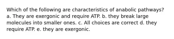 Which of the following are characteristics of anabolic pathways? a. They are exergonic and require ATP. b. they break large molecules into smaller ones. c. All choices are correct d. they require ATP. e. they are exergonic.