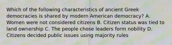 Which of the following characteristics of ancient Greek democracies is shared by modern American democracy? A. Women were not considered citizens B. Citizen status was tied to land ownership C. The people chose leaders form nobility D. Citizens decided public issues using majority rules