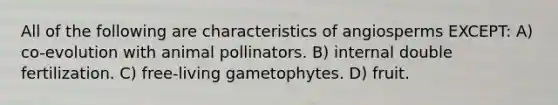 All of the following are characteristics of angiosperms EXCEPT: A) co-evolution with animal pollinators. B) internal double fertilization. C) free-living gametophytes. D) fruit.