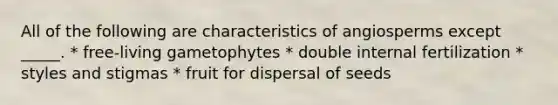 All of the following are characteristics of angiosperms except _____. * free-living gametophytes * double internal fertilization * styles and stigmas * fruit for dispersal of seeds