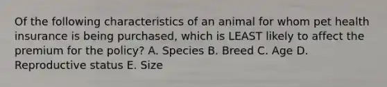 Of the following characteristics of an animal for whom pet health insurance is being purchased, which is LEAST likely to affect the premium for the policy? A. Species B. Breed C. Age D. Reproductive status E. Size