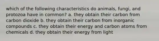 which of the following characteristics do animals, fungi, and protozoa have in common? a. they obtain their carbon from carbon dioxide b. they obtain their carbon from inorganic compounds c. they obtain their energy and carbon atoms from chemicals d. they obtain their energy from light