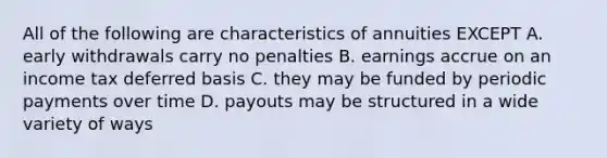 All of the following are characteristics of annuities EXCEPT A. early withdrawals carry no penalties B. earnings accrue on an income tax deferred basis C. they may be funded by periodic payments over time D. payouts may be structured in a wide variety of ways