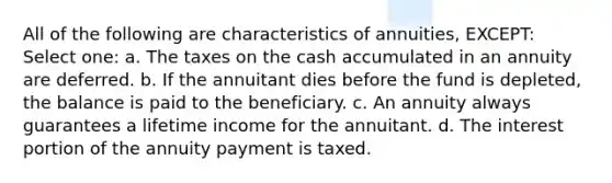 All of the following are characteristics of annuities, EXCEPT: Select one: a. The taxes on the cash accumulated in an annuity are deferred. b. If the annuitant dies before the fund is depleted, the balance is paid to the beneficiary. c. An annuity always guarantees a lifetime income for the annuitant. d. The interest portion of the annuity payment is taxed.