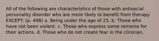 All of the following are characteristics of those with antisocial personality disorder who are more likely to benefit from therapy EXCEPT: (p. 498) a. Being under the age of 25. b. Those who have not been violent. c. Those who express some remorse for their actions. d. Those who do not create fear in the clinician.