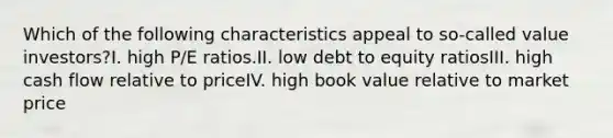 Which of the following characteristics appeal to so-called value investors?I. high P/E ratios.II. low debt to equity ratiosIII. high cash flow relative to priceIV. high book value relative to market price