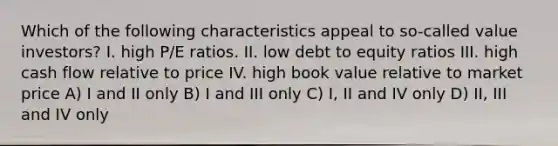 Which of the following characteristics appeal to so-called value investors? I. high P/E ratios. II. low debt to equity ratios III. high cash flow relative to price IV. high book value relative to market price A) I and II only B) I and III only C) I, II and IV only D) II, III and IV only