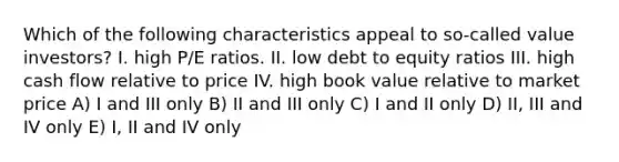 Which of the following characteristics appeal to so-called value investors? I. high P/E ratios. II. low debt to equity ratios III. high cash flow relative to price IV. high book value relative to market price A) I and III only B) II and III only C) I and II only D) II, III and IV only E) I, II and IV only