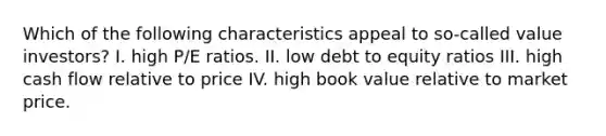 Which of the following characteristics appeal to so-called value investors? I. high P/E ratios. II. low debt to equity ratios III. high cash flow relative to price IV. high book value relative to market price.